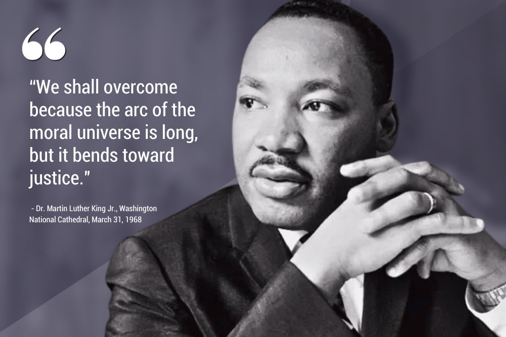 An image of Dr. Martin Luther King Jr. along with the quote "We shall overcome because the arc of the moral universe is long, but it bends toward justice." - Dr. Martin Luther King Jr., Washington National Cathedral, March 31, 1968